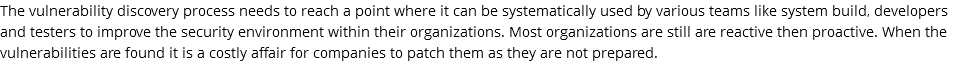 The vulnerability discovery process needs to reach a point where it can be systematically used by various teams like system build, developers and testers to improve the security environment within their organizations. Most organizations are still are reactive then proactive. When the vulnerabilities are found it is a costly affair for companies to patch them as they are not prepared.